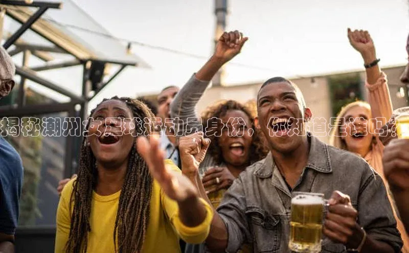 杏盛招商巴美列捷福揭秘潮州女足球运动员身份，你知道是谁吗？