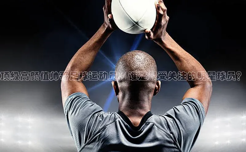 杏盛测速app官方下载最新版光魔科技顶级高颜值帅哥足球运动员，谁是最受关注的明星球员？