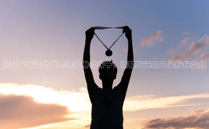 杏盛app官方下载最新版本更新内容挪威主权基金揭秘足球运动世界纪录排名前十，惊艳球迷的记录纷纷登场