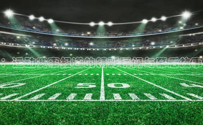 ：运动赛事报道的精彩瞬间与幕后故事