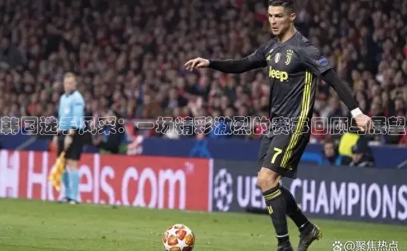 韩国选手风采：一场精彩激烈的赛事回顾与展望