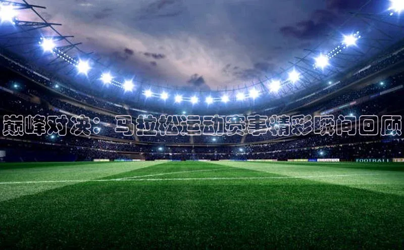 巅峰对决：马拉松运动赛事精彩瞬间回顾