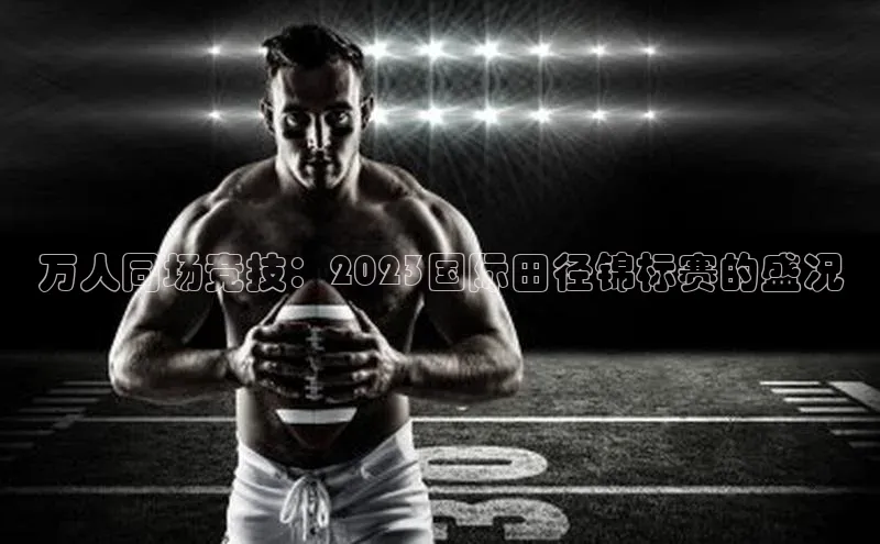 万人同场竞技：2023国际田径锦标赛的盛况